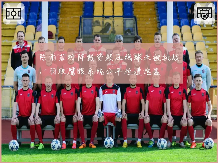 陈雨菲对阵戴资颖压线球未被挑战，羽联鹰眼系统公平性遭炮轰