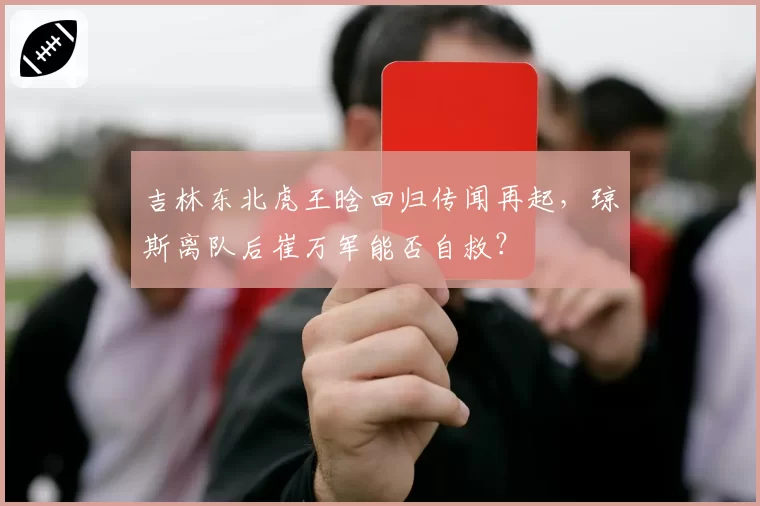 吉林东北虎王晗回归传闻再起，琼斯离队后崔万军能否自救？
