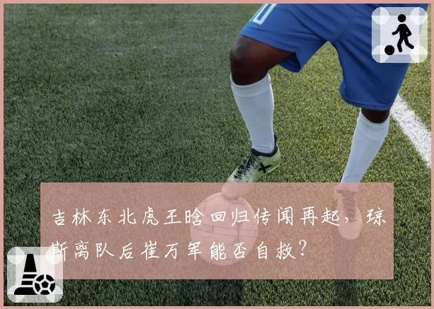吉林东北虎王晗回归传闻再起，琼斯离队后崔万军能否自救？