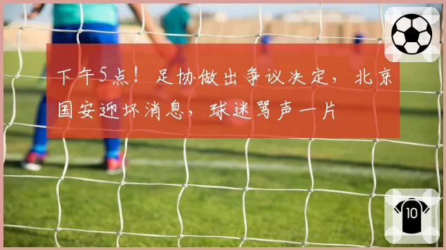 下午5点!足协做出争议决定,北京国安迎坏消息,球迷骂声一片