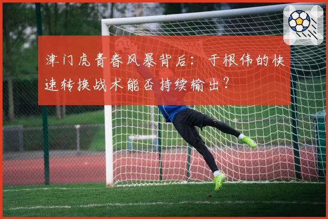 津门虎青春风暴背后：于根伟的快速转换战术能否持续输出？