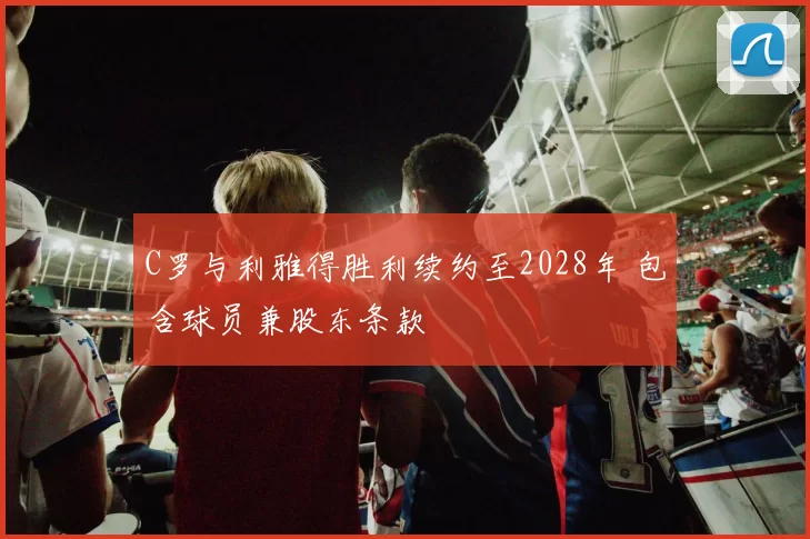 C罗与利雅得胜利续约至2028年 包含球员兼股东条款