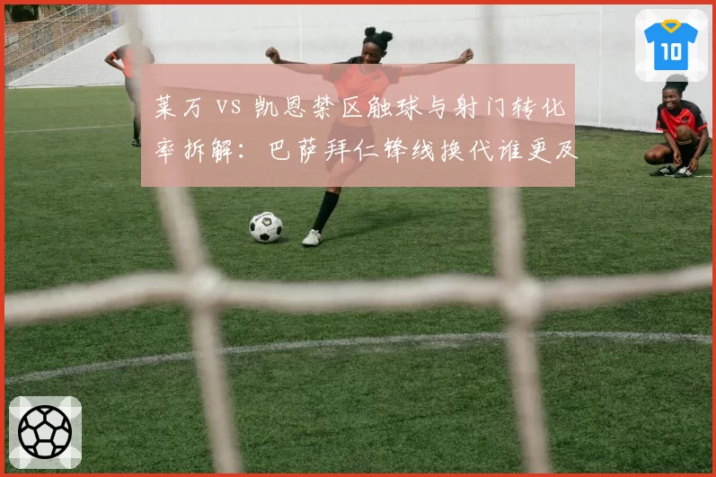 莱万 vs 凯恩禁区触球与射门转化率拆解：巴萨拜仁锋线换代谁更及时？