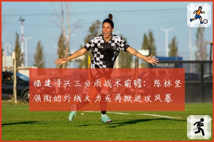 福建浔兴三分雨战术前瞻：陈林坚领衔的外线火力或再掀进攻风暴