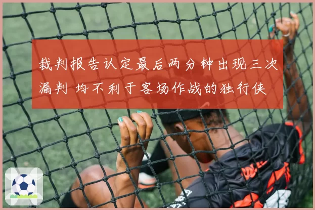 裁判报告认定最后两分钟出现三次漏判 均不利于客场作战的独行侠