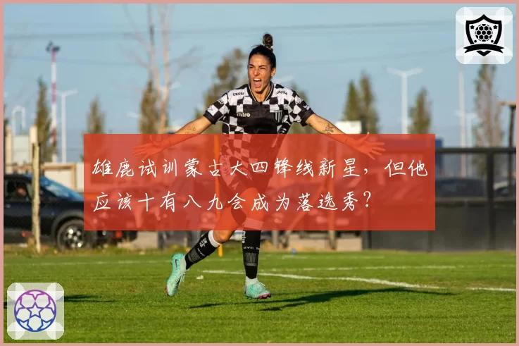 雄鹿试训蒙古大四锋线新星，但他应该十有八九会成为落选秀？