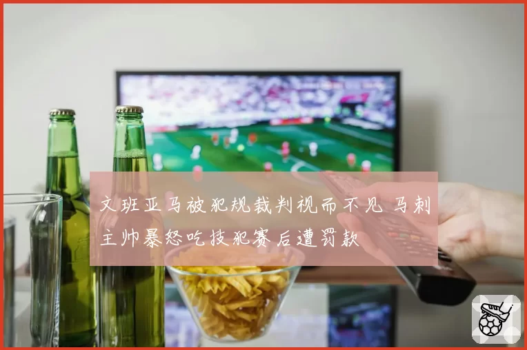 文班亚马被犯规裁判视而不见 马刺主帅暴怒吃技犯赛后遭罚款