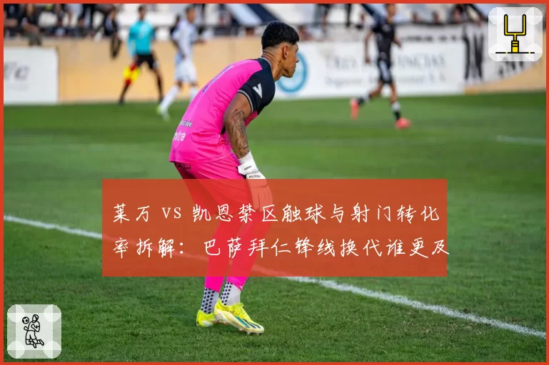 莱万 vs 凯恩禁区触球与射门转化率拆解：巴萨拜仁锋线换代谁更及时？