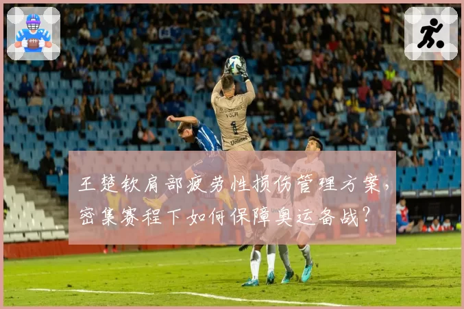王楚钦肩部疲劳性损伤管理方案,密集赛程下如何保障奥运备战?