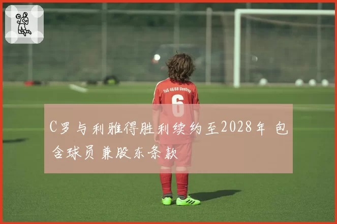 C罗与利雅得胜利续约至2028年 包含球员兼股东条款