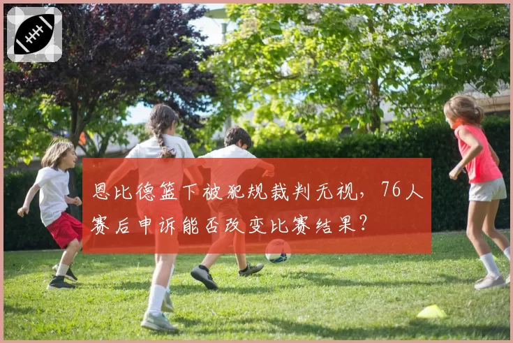 恩比德篮下被犯规裁判无视,76人赛后申诉能否改变比赛结果?