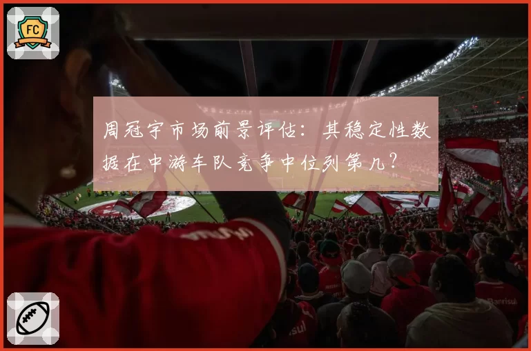 周冠宇市场前景评估：其稳定性数据在中游车队竞争中位列第几？