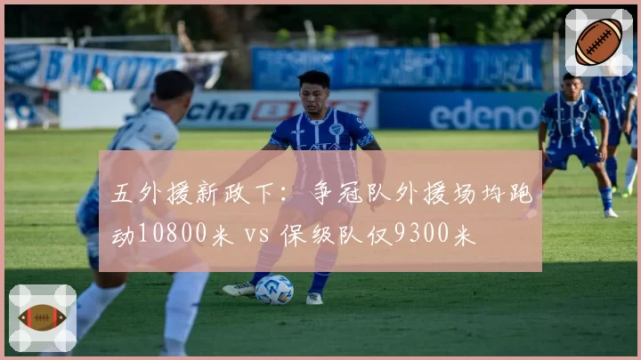 五外援新政下:争冠队外援场均跑动10800米 vs 保级队仅9300米