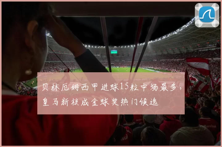 贝林厄姆西甲进球15粒中场最多，皇马新核成金球奖热门候选