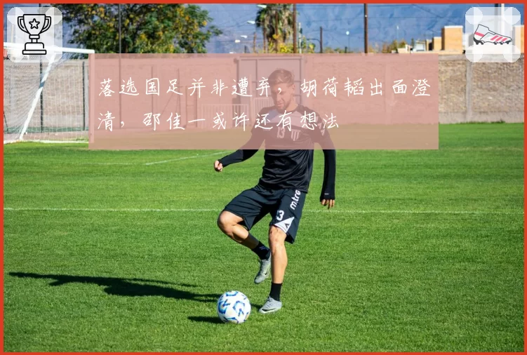 落选国足并非遭弃，胡荷韬出面澄清，邵佳一或许还有想法