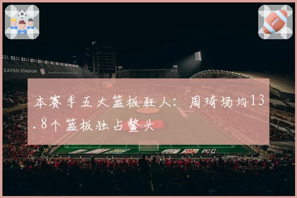 本赛季五大篮板狂人：周琦场均13.8个篮板独占鳌头