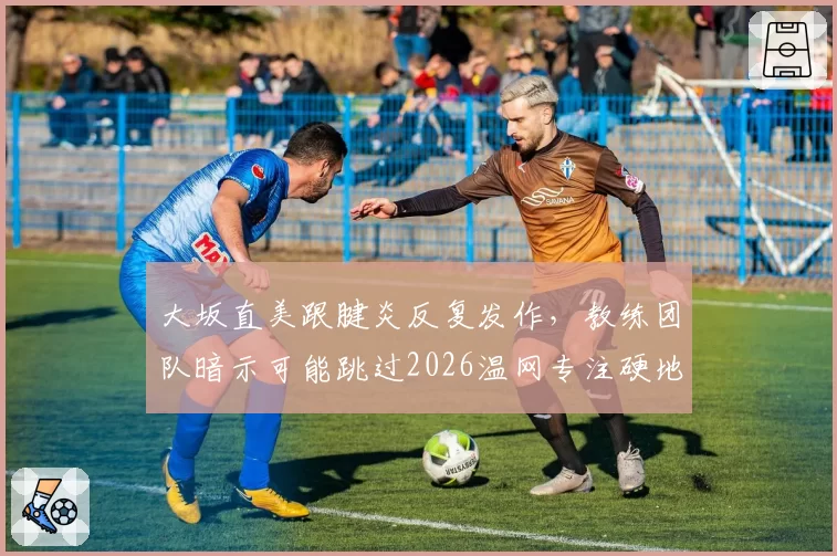 大坂直美跟腱炎反复发作，教练团队暗示可能跳过2026温网专注硬地