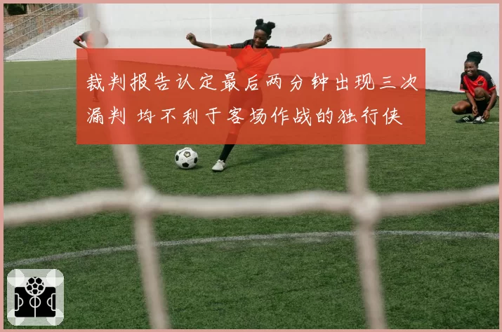 裁判报告认定最后两分钟出现三次漏判 均不利于客场作战的独行侠