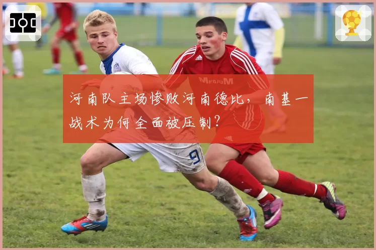 河南队主场惨败河南德比，南基一战术为何全面被压制？
