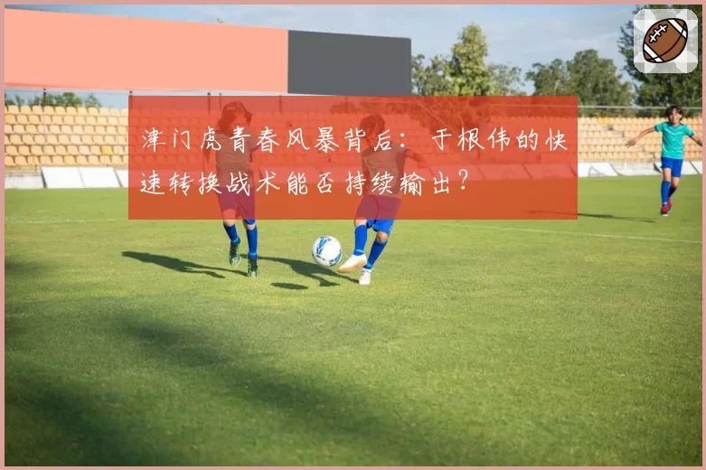 津门虎青春风暴背后：于根伟的快速转换战术能否持续输出？