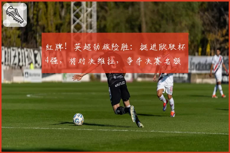 红牌！英超劲旅险胜：挺进欧联杯4强，将对决维拉，争夺决赛名额