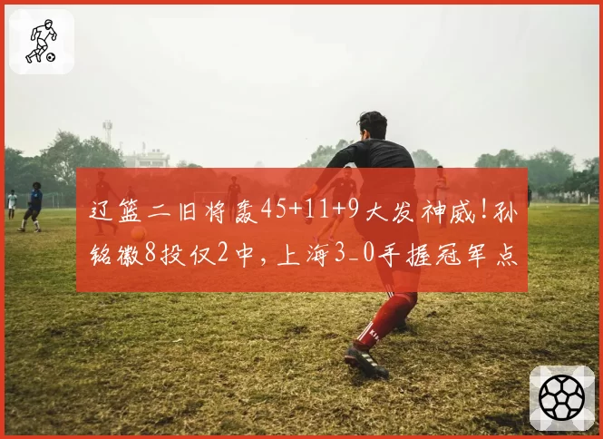 辽篮二旧将轰45+11+9大发神威!孙铭徽8投仅2中,上海3_0手握冠军点