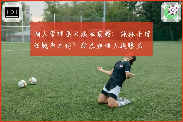 湖人管理层大换血前瞻:佩林卡留任概率几何?新总经理人选曝光