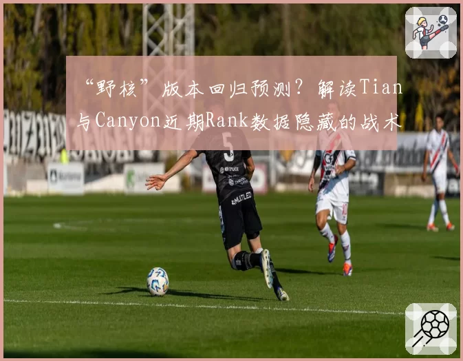 “野核”版本回归预测？解读Tian与Canyon近期Rank数据隐藏的战术信号