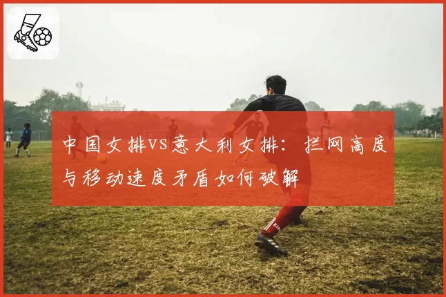 中国女排vs意大利女排:拦网高度与移动速度矛盾如何破解