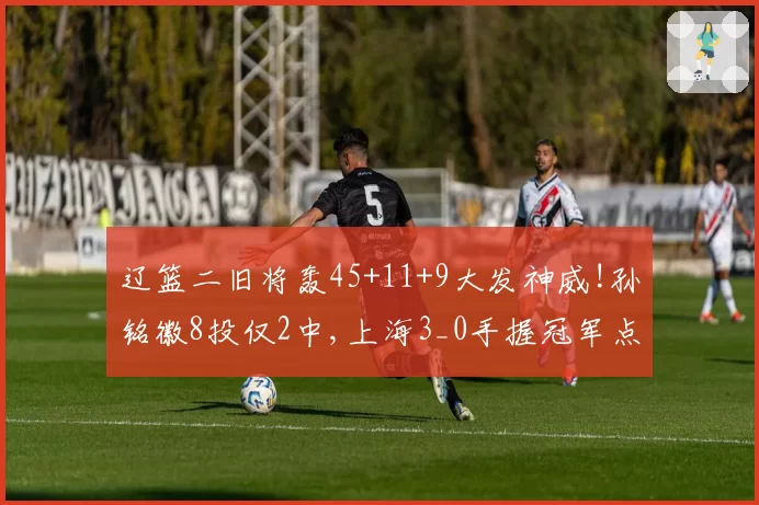 辽篮二旧将轰45+11+9大发神威!孙铭徽8投仅2中,上海3_0手握冠军点
