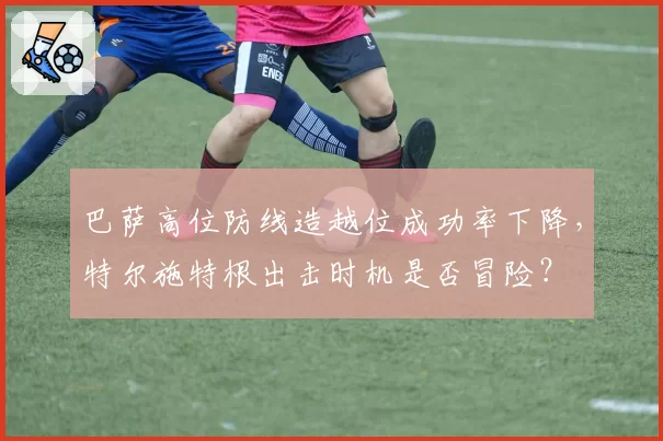 巴萨高位防线造越位成功率下降,特尔施特根出击时机是否冒险?
