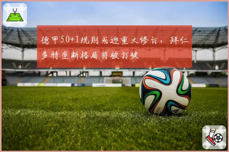 德甲50+1规则或迎重大修订，拜仁多特垄断格局将被打破