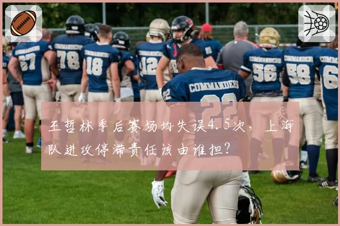 王哲林季后赛场均失误4.5次，上海队进攻停滞责任该由谁担？