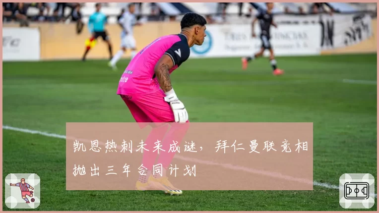 凯恩热刺未来成谜，拜仁曼联竞相抛出三年合同计划