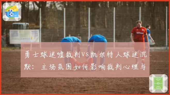 勇士球迷嘘裁判vs凯尔特人球迷沉默：主场氛围如何影响裁判心理与吹罚偏向？